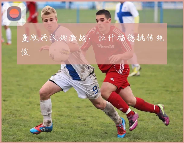 曼联西汉姆激战，拉什福德挑传绝技