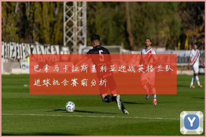 巴拿马卡拉斯基利亚迎战英格兰队进球机会赛前分析