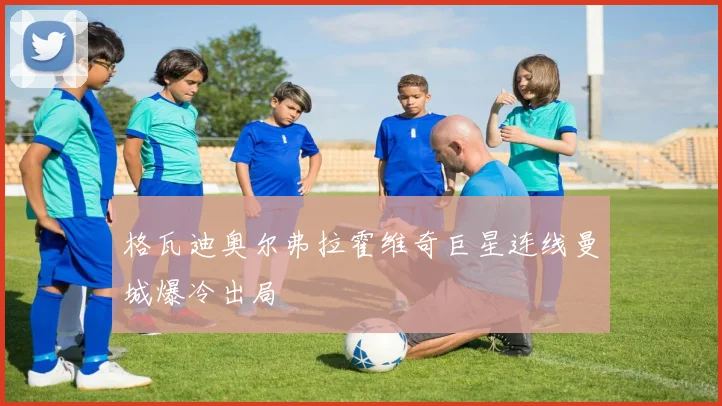 格瓦迪奥尔弗拉霍维奇巨星连线曼城爆冷出局