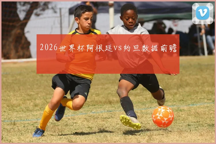 2026世界杯阿根廷vs约旦数据前瞻