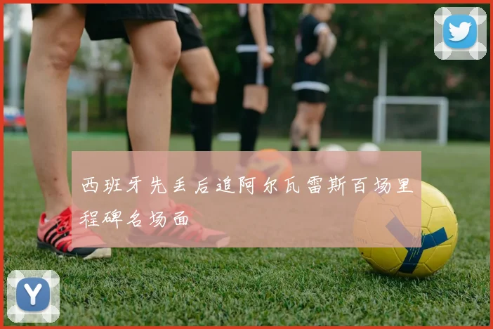 西班牙先丢后追阿尔瓦雷斯百场里程碑名场面