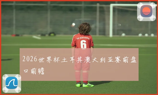 2026世界杯土耳其澳大利亚赛前盘口前瞻