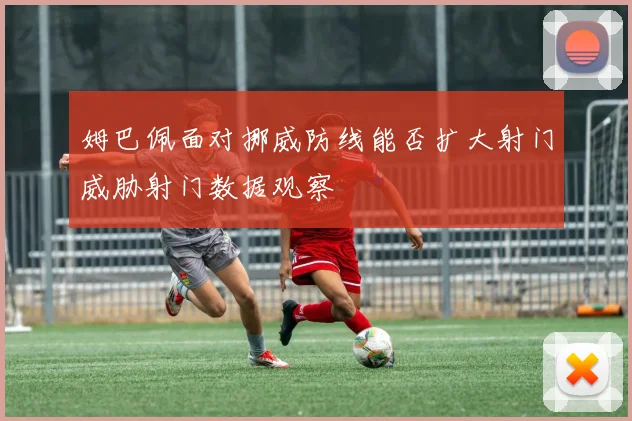 姆巴佩面对挪威防线能否扩大射门威胁射门数据观察