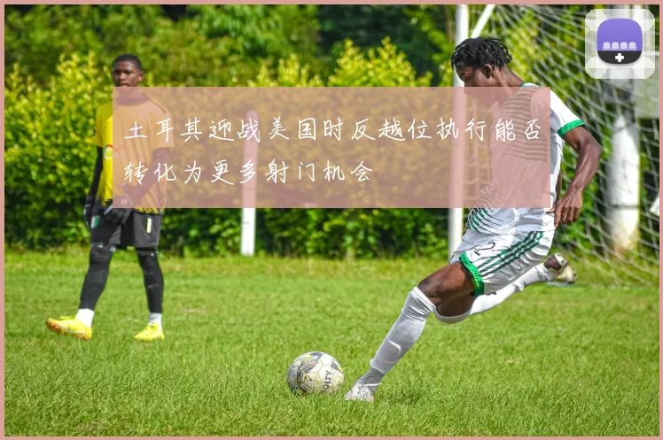 土耳其迎战美国时反越位执行能否转化为更多射门机会