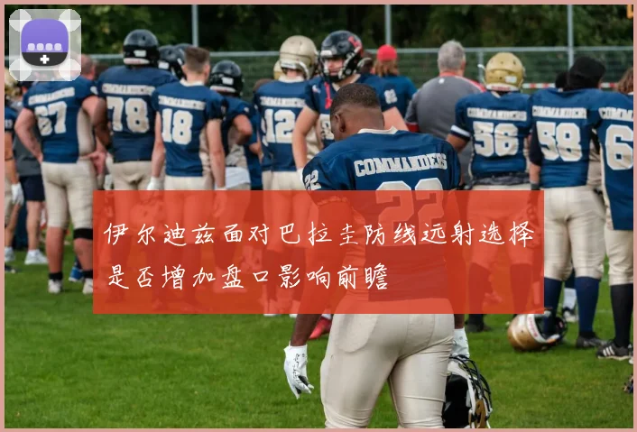 伊尔迪兹面对巴拉圭防线远射选择是否增加盘口影响前瞻