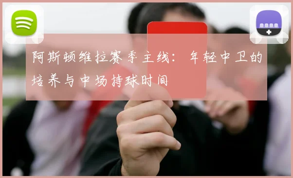 阿斯顿维拉赛季主线：年轻中卫的培养与中场持球时间