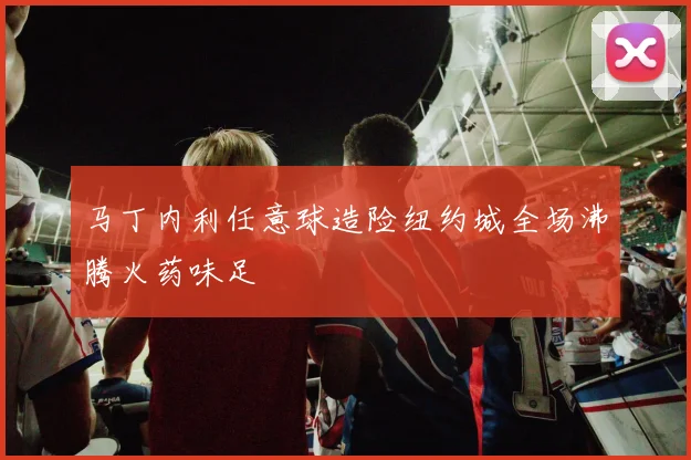 马丁内利任意球造险纽约城全场沸腾火药味足