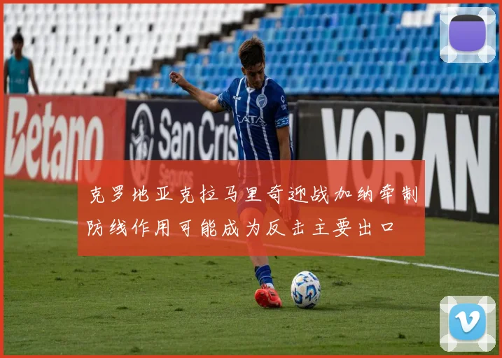 克罗地亚克拉马里奇迎战加纳牵制防线作用可能成为反击主要出口
