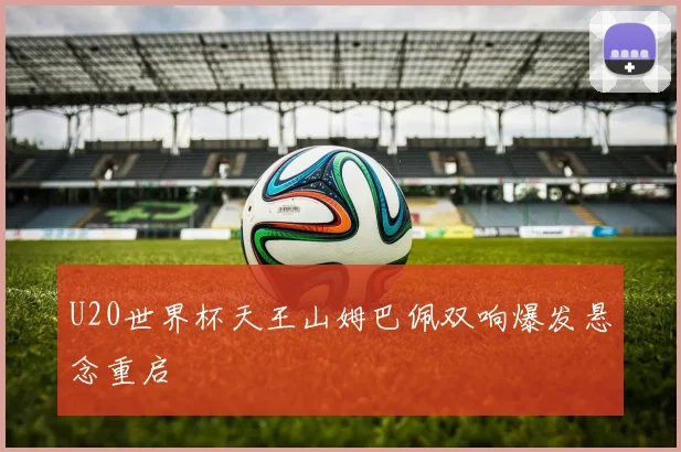 U20世界杯天王山姆巴佩双响爆发悬念重启