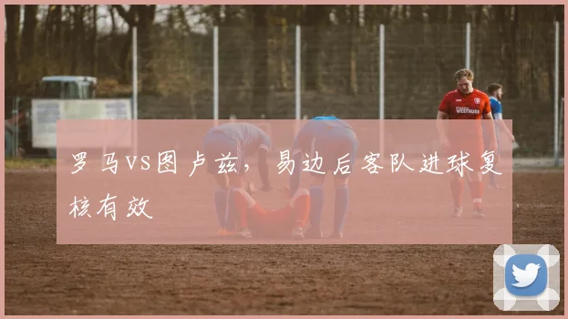 罗马vs图卢兹，易边后客队进球复核有效
