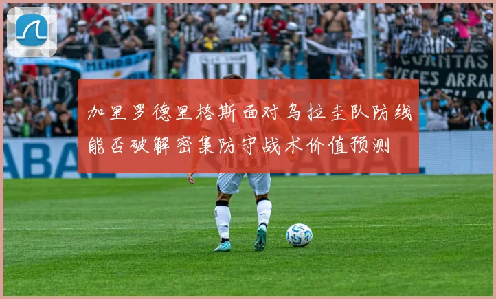 加里罗德里格斯面对乌拉圭队防线能否破解密集防守战术价值预测
