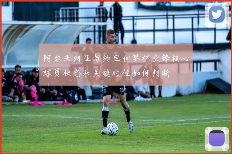 阿尔及利亚与约旦世界杯交锋核心球员状态和关键对位如何判断