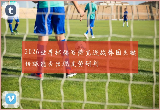 2026世界杯赫洛热克迎战韩国关键传球能否出现走势研判