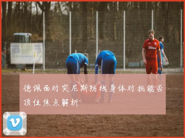 德佩面对突尼斯防线身体对抗能否顶住焦点解析