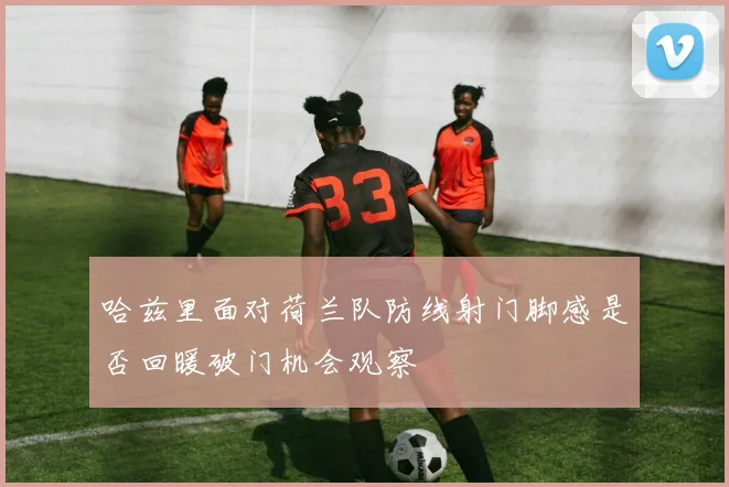 哈兹里面对荷兰队防线射门脚感是否回暖破门机会观察