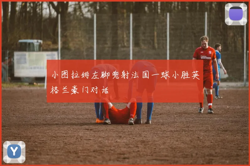 小图拉姆左脚兜射法国一球小胜英格兰豪门对话
