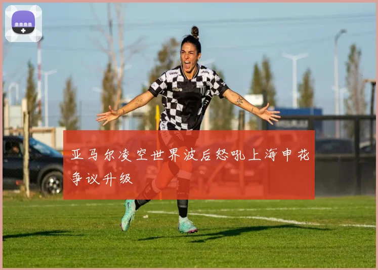 亚马尔凌空世界波后怒吼上海申花争议升级