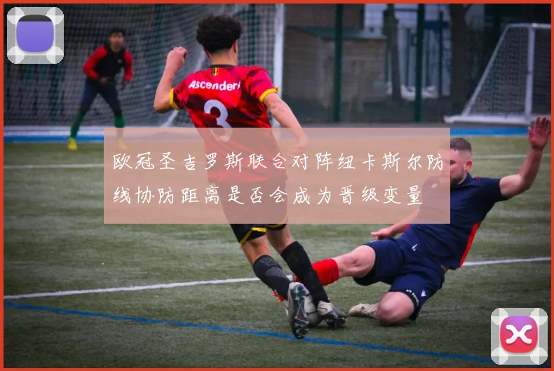 欧冠圣吉罗斯联合对阵纽卡斯尔防线协防距离是否会成为晋级变量