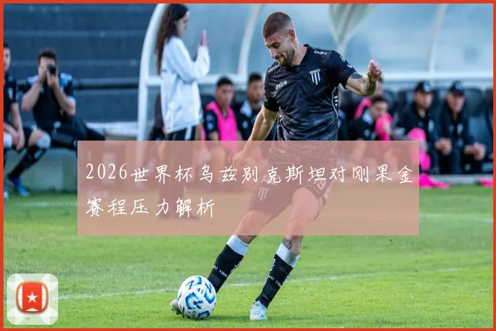 2026世界杯乌兹别克斯坦对刚果金赛程压力解析