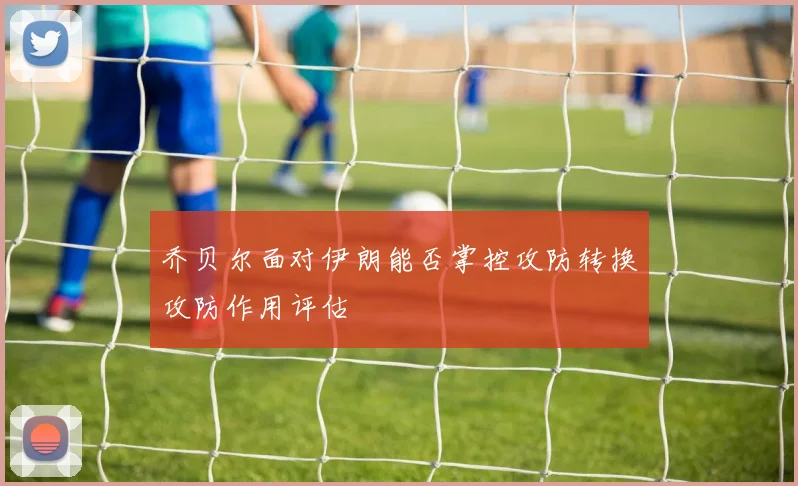 乔贝尔面对伊朗能否掌控攻防转换攻防作用评估