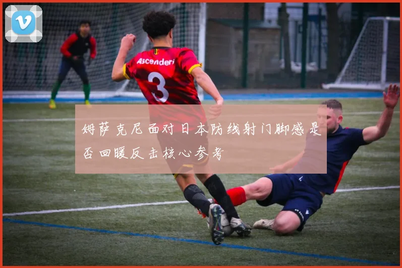 姆萨克尼面对日本防线射门脚感是否回暖反击核心参考