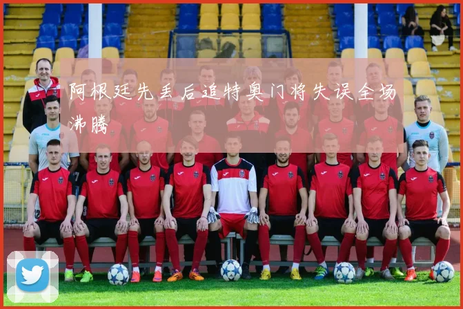 阿根廷先丢后追特奥门将失误全场沸腾