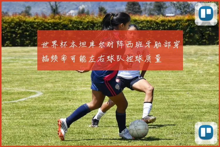 世界杯本坦库尔对阵西班牙肋部穿插频率可能左右球队控球质量