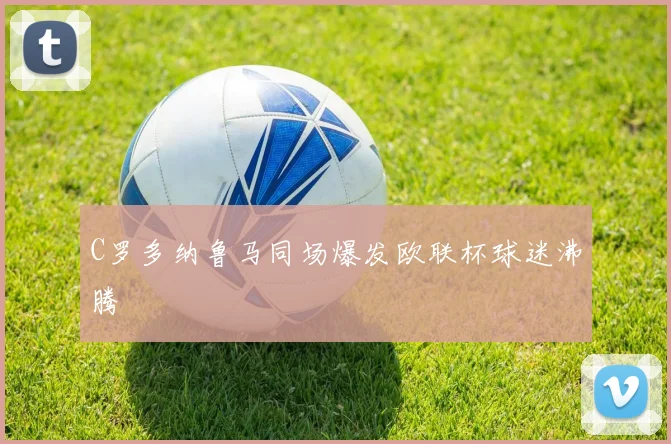 C罗多纳鲁马同场爆发欧联杯球迷沸腾