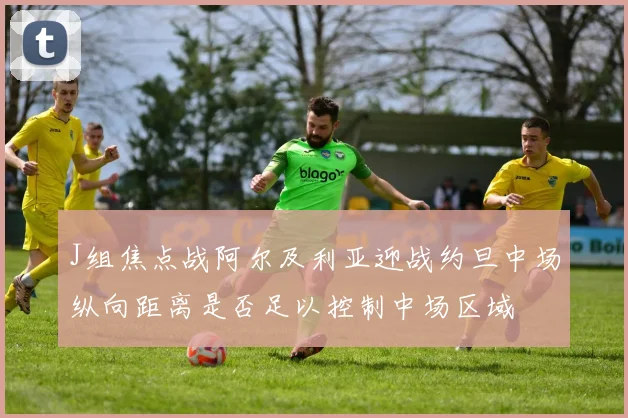 J组焦点战阿尔及利亚迎战约旦中场纵向距离是否足以控制中场区域