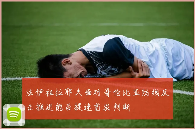 法伊祖拉耶夫面对哥伦比亚防线反击推进能否提速首发判断