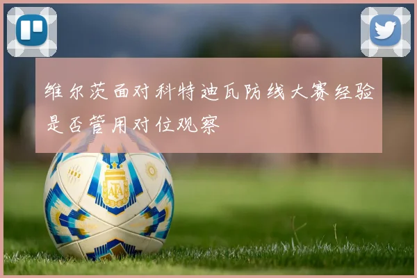 维尔茨面对科特迪瓦防线大赛经验是否管用对位观察