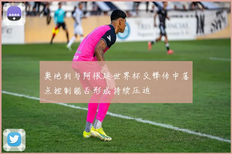 奥地利与阿根廷世界杯交锋传中落点控制能否形成持续压迫